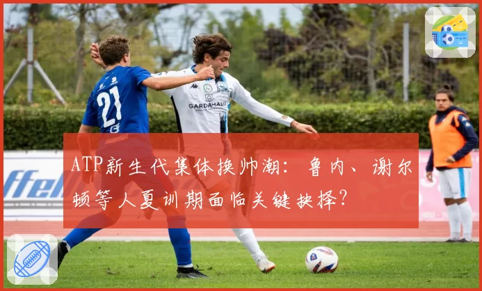 ATP新生代集体换帅潮：鲁内、谢尔顿等人夏训期面临关键抉择？