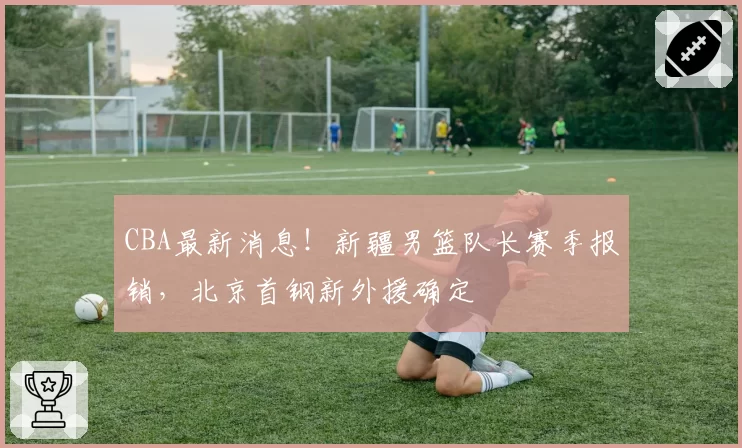 CBA最新消息！新疆男篮队长赛季报销，北京首钢新外援确定