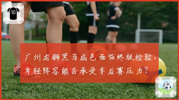 广州龙狮黑马成色面临终极检验,年轻阵容能否承受季后赛压力?