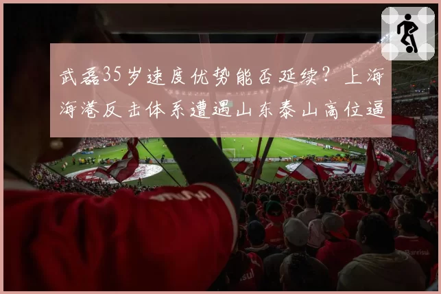 武磊35岁速度优势能否延续?上海海港反击体系遭遇山东泰山高位逼抢面临终极考验
