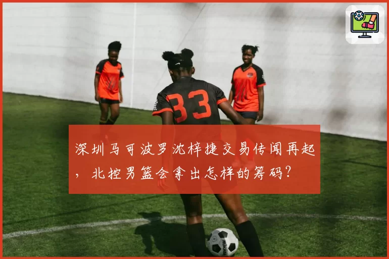 深圳马可波罗沈梓捷交易传闻再起,北控男篮会拿出怎样的筹码?