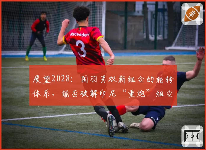 展望2028:国羽男双新组合的轮转体系,能否破解印尼“重炮”组合?