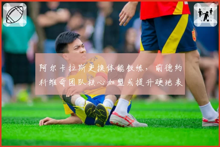 阿尔卡拉斯更换体能教练，前德约科维奇团队核心加盟或提升硬地表现