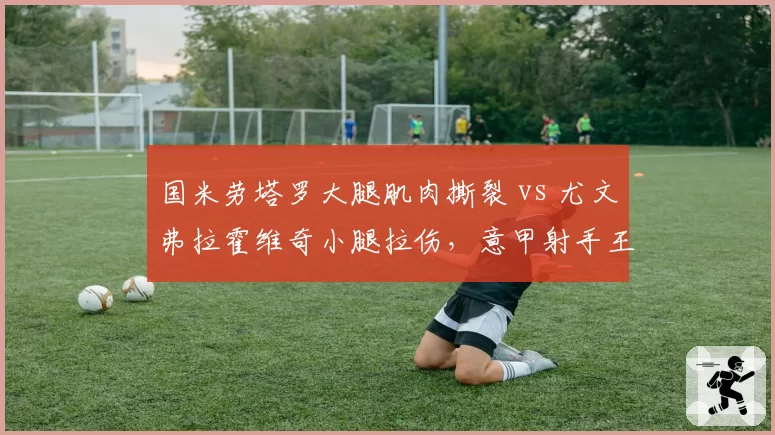国米劳塔罗大腿肌肉撕裂 vs 尤文弗拉霍维奇小腿拉伤，意甲射手王伤愈节奏对比