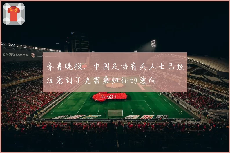 齐鲁晚报：中国足协有关人士已经注意到了克雷桑归化的意向
