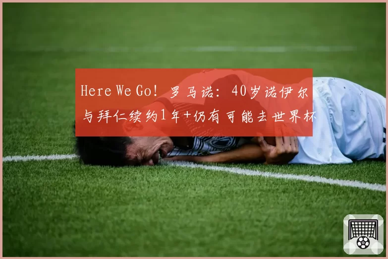 Here We Go!罗马诺:40岁诺伊尔与拜仁续约1年+仍有可能去世界杯