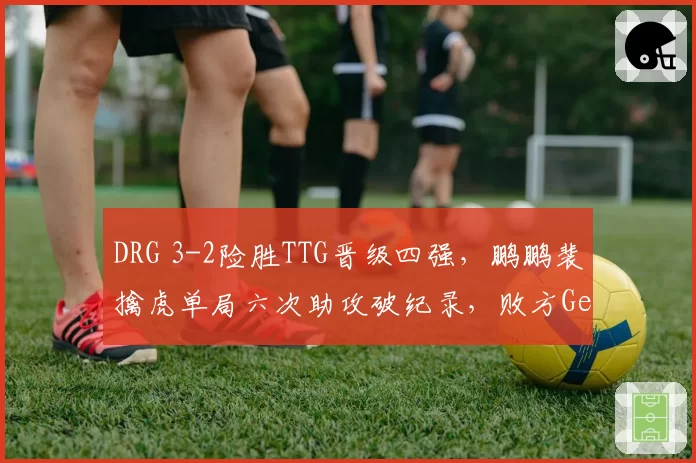 DRG 3-2险胜TTG晋级四强,鹏鹏裴擒虎单局六次助攻破纪录,败方Gemini连麦复盘复盘称BP背锅__br_