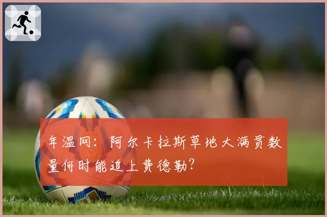 年温网：阿尔卡拉斯草地大满贯数量何时能追上费德勒？