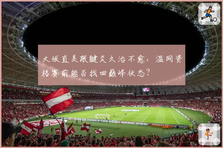 大坂直美跟腱炎久治不愈，温网资格赛前能否找回巅峰状态？