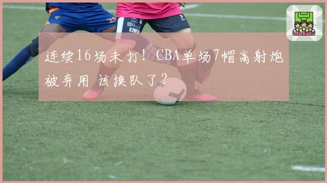 连续16场未打!CBA单场7帽高射炮被弃用 该换队了?