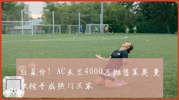 白菜价！AC米兰4000万抛售莱奥 曼联枪手成热门买家