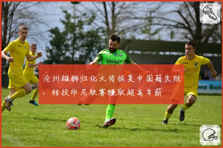 沧州雄狮归化大将恢复中国籍失败,转投印尼联赛赚取超高年薪