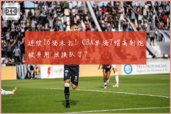 连续16场未打!CBA单场7帽高射炮被弃用 该换队了?