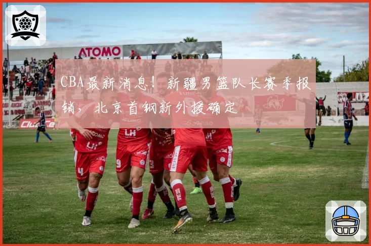 CBA最新消息！新疆男篮队长赛季报销，北京首钢新外援确定