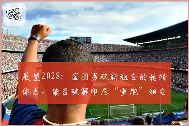 展望2028:国羽男双新组合的轮转体系,能否破解印尼“重炮”组合?