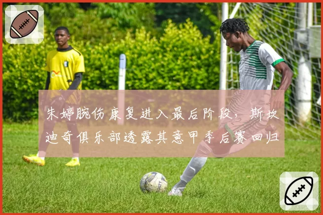 朱婷腕伤康复进入最后阶段,斯坎迪奇俱乐部透露其意甲季后赛回归计划