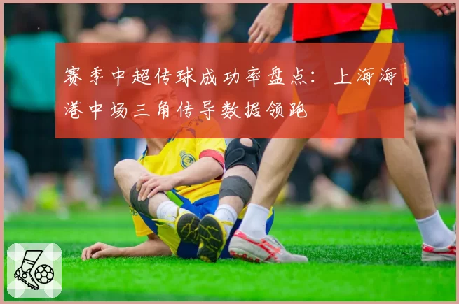 赛季中超传球成功率盘点:上海海港中场三角传导数据领跑