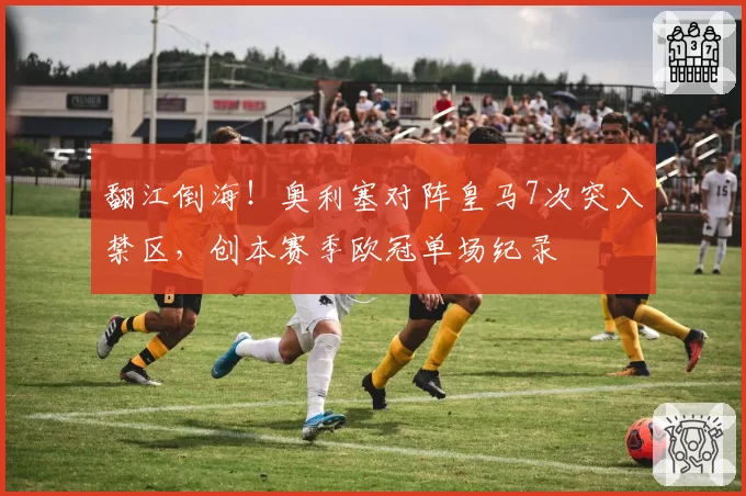 翻江倒海!奥利塞对阵皇马7次突入禁区,创本赛季欧冠单场纪录