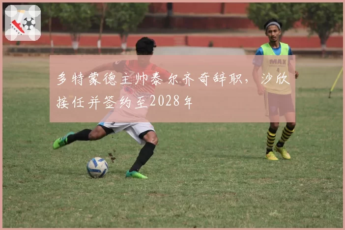 多特蒙德主帅泰尔齐奇辞职，沙欣接任并签约至2028年