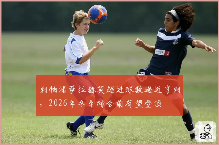 利物浦萨拉赫英超进球数逼近亨利,2026年冬季转会前有望登顶