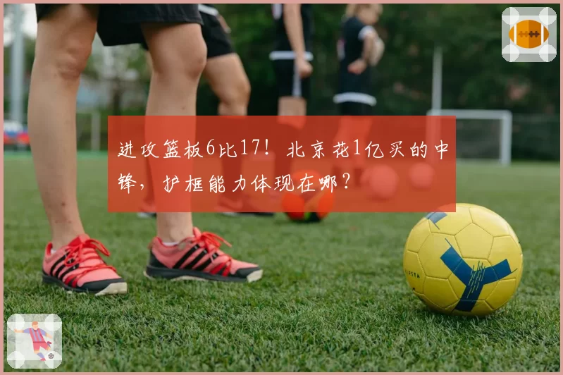 进攻篮板6比17!北京花1亿买的中锋,护框能力体现在哪?