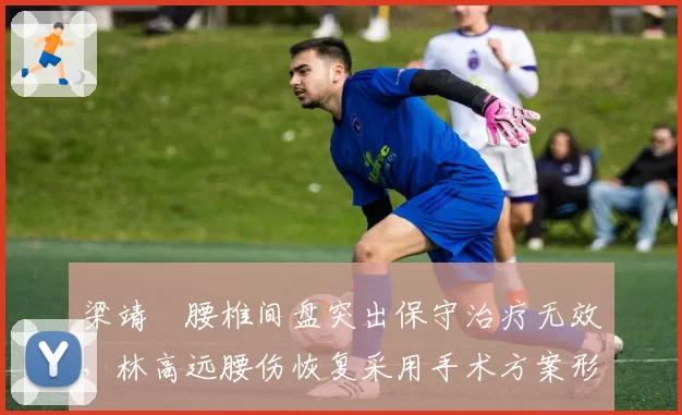 梁靖崑腰椎间盘突出保守治疗无效，林高远腰伤恢复采用手术方案形成反差