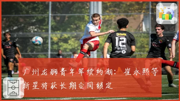 广州龙狮青年军续约潮:崔永熙等新星将获长期合同锁定