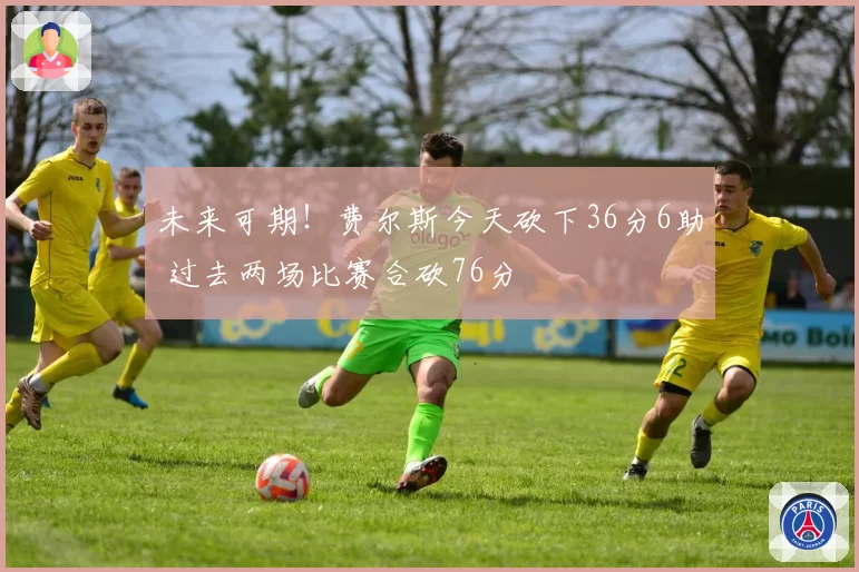 未来可期！费尔斯今天砍下36分6助 过去两场比赛合砍76分