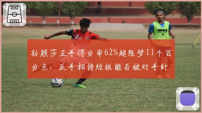 孙颖莎正手得分率62%超陈梦11个百分点，反手相持短板能否被对手针对？