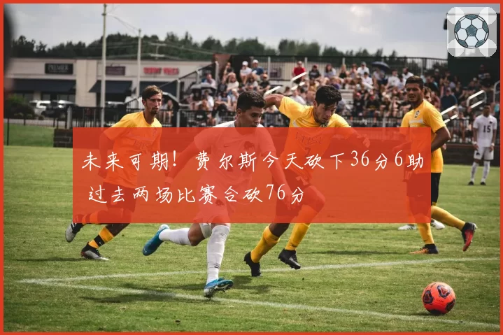 未来可期！费尔斯今天砍下36分6助 过去两场比赛合砍76分