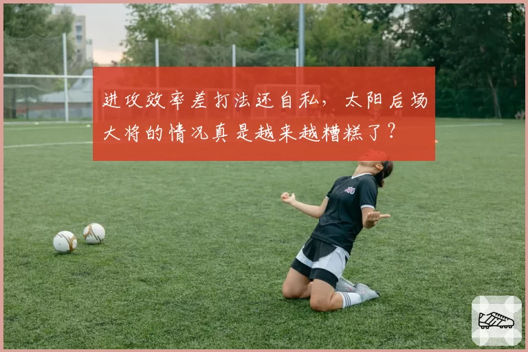 进攻效率差打法还自私，太阳后场大将的情况真是越来越糟糕了？