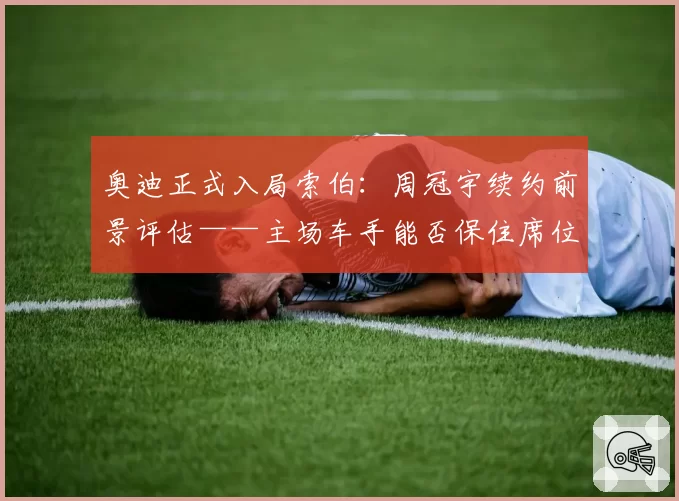 奥迪正式入局索伯：周冠宇续约前景评估——主场车手能否保住席位