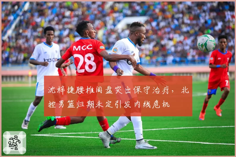 沈梓捷腰椎间盘突出保守治疗，北控男篮归期未定引发内线危机