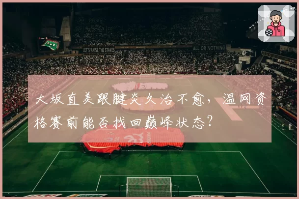 大坂直美跟腱炎久治不愈，温网资格赛前能否找回巅峰状态？