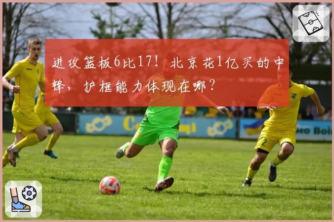 进攻篮板6比17！北京花1亿买的中锋，护框能力体现在哪？