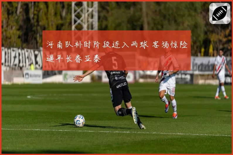 河南队补时阶段连入两球 客场惊险逼平长春亚泰