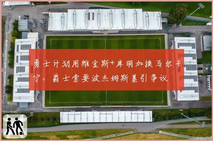 勇士计划用维金斯+库明加换马尔卡宁,爵士索要波杰姆斯基引争议