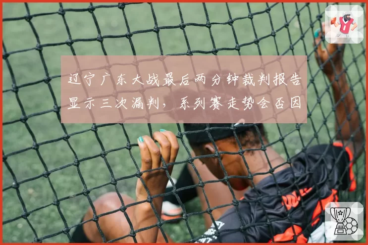 辽宁广东大战最后两分钟裁判报告显示三次漏判，系列赛走势会否因此改变？