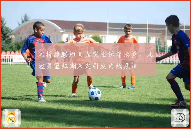 沈梓捷腰椎间盘突出保守治疗，北控男篮归期未定引发内线危机