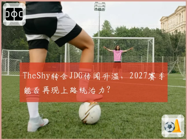 TheShy转会JDG传闻升温,2027赛季能否再现上路统治力?