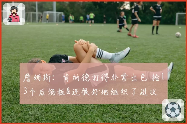 詹姆斯：肯纳德打得非常出色 抢13个后场板&还很好地组织了进攻