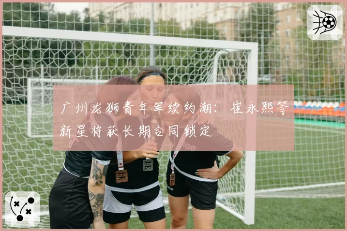 广州龙狮青年军续约潮：崔永熙等新星将获长期合同锁定