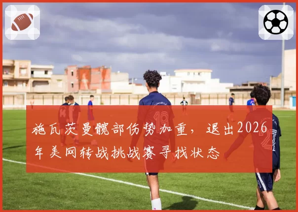 施瓦茨曼髋部伤势加重,退出2026年美网转战挑战赛寻找状态