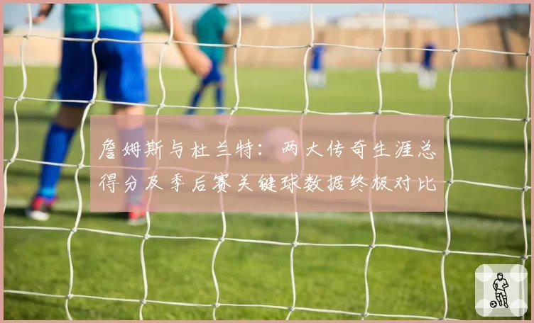 詹姆斯与杜兰特:两大传奇生涯总得分及季后赛关键球数据终极对比