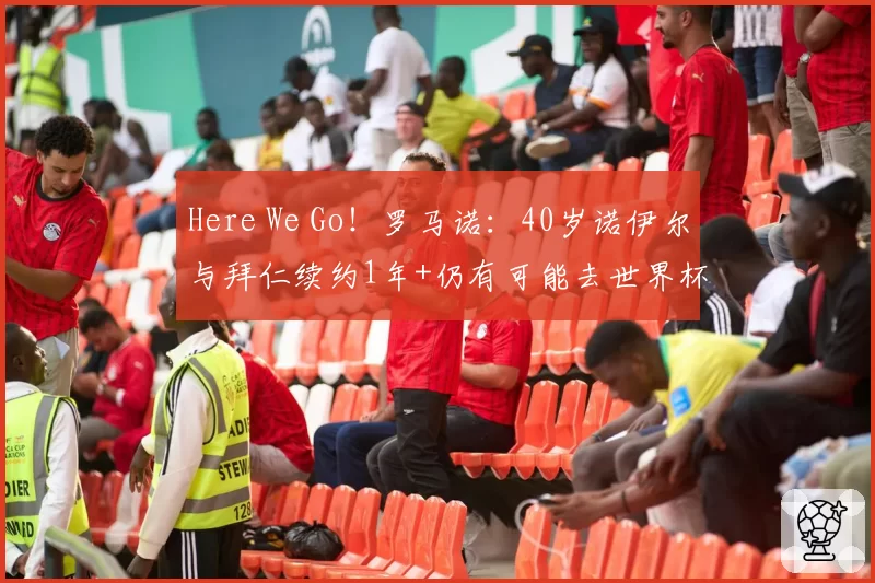 Here We Go！罗马诺：40岁诺伊尔与拜仁续约1年+仍有可能去世界杯